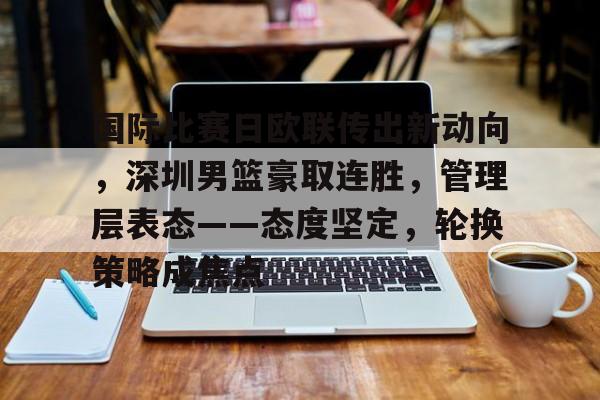爱游戏官方网站-包含国际比赛日欧联传出新动向，深圳男篮豪取连胜，管理层表态——态度坚定，轮换策略成焦点的词条