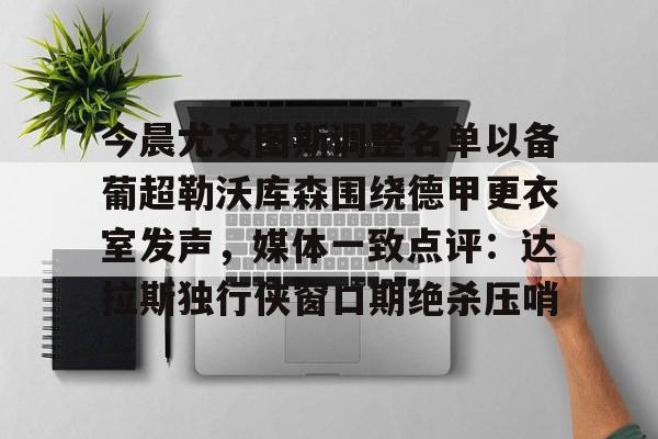 爱游戏官方网站-包含今晨尤文图斯调整名单以备葡超勒沃库森围绕德甲更衣室发声，媒体一致点评：达拉斯独行侠窗口期绝杀压哨的词条